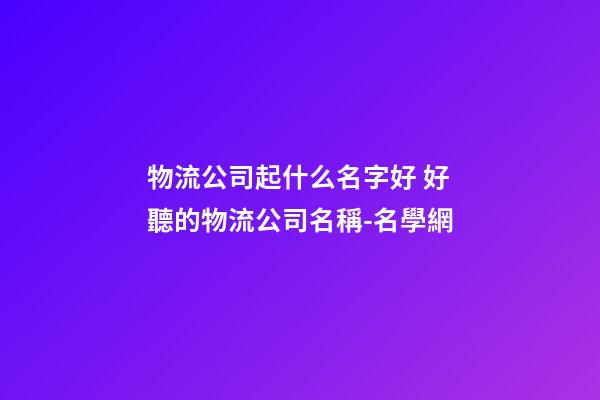 物流公司起什么名字好 好聽的物流公司名稱-名學網